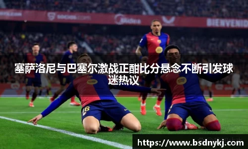 塞萨洛尼与巴塞尔激战正酣比分悬念不断引发球迷热议